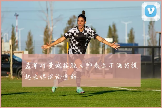 蓝军对曼城接触马帅表示不满将提起法律诉讼索赔