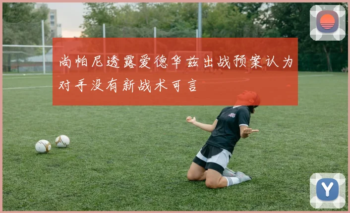 尚帕尼透露爱德华兹出战预案认为对手没有新战术可言