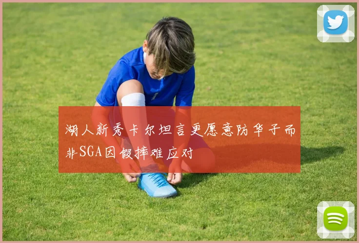 湖人新秀卡尔坦言更愿意防华子而非SGA因假摔难应对