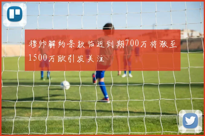 穆帅解约条款临近到期700万将涨至1500万欧引发关注