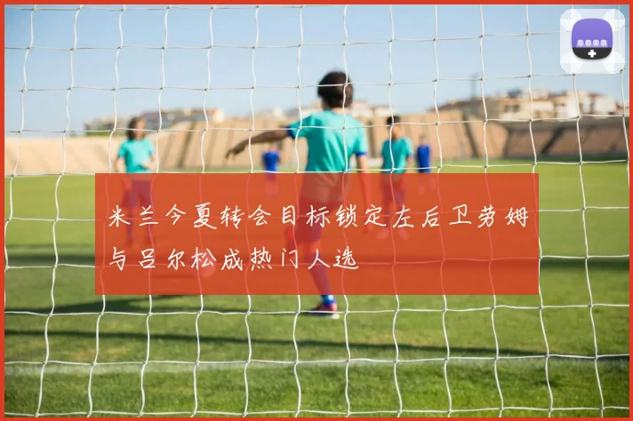 米兰今夏转会目标锁定左后卫劳姆与吕尔松成热门人选