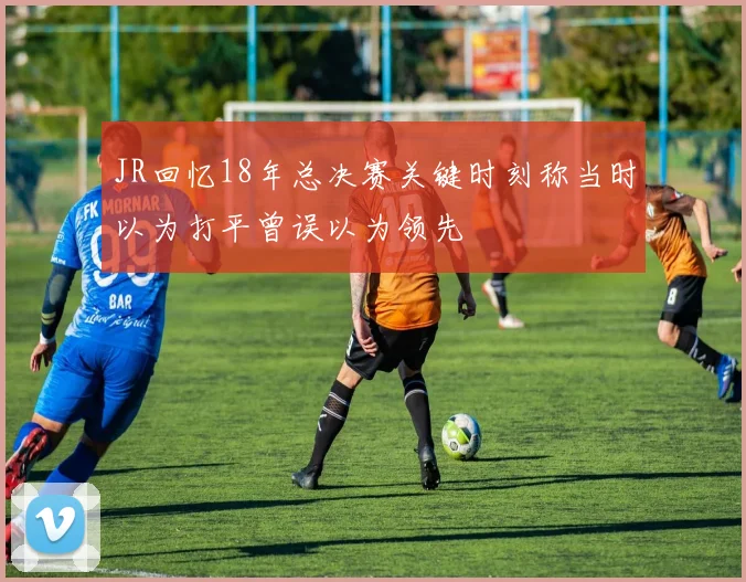 JR回忆18年总决赛关键时刻称当时以为打平曾误以为领先
