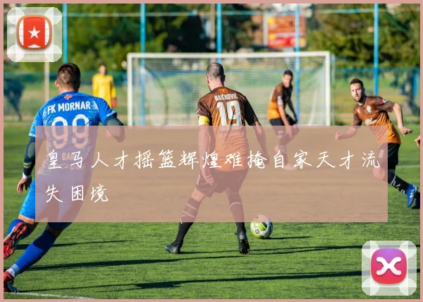 皇马人才摇篮辉煌难掩自家天才流失困境