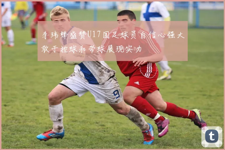 李玮锋盛赞U17国足球员自信心强大敢于控球和带球展现实力