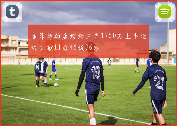 吉昂与雄鹿续约三年1750万上季场均贡献11分46板36助